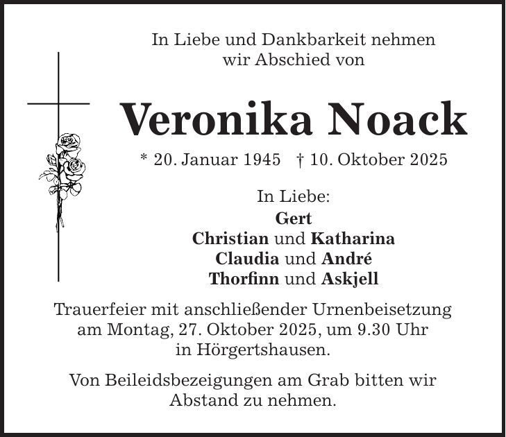 In Liebe und Dankbarkeit nehmen wir Abschied von Veronika Noack * 20. Januar 1945 + 10. Oktober 2025 In Liebe: Gert Christian und Katharina Claudia und André Thorfinn und Askjell Trauerfeier mit anschließender Urnenbeisetzung am Montag, 27. Oktober 2025, um 9.30 Uhr in Hörgertshausen. Von Beileidsbezeigungen am Grab bitten wir Abstand zu nehmen. 
