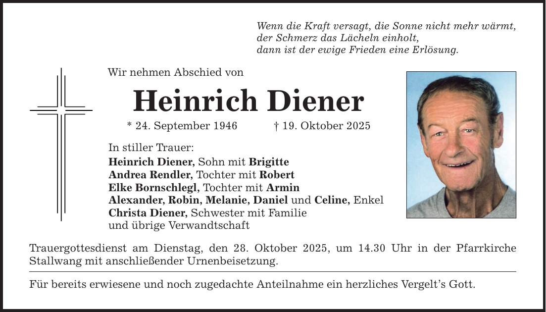 Wenn die Kraft versagt, die Sonne nicht mehr wärmt, der Schmerz das Lächeln einholt, dann ist der ewige Frieden eine Erlösung. Wir nehmen Abschied von Heinrich Diener * 24. September 1946 _ 19. Oktober 2025 In stiller Trauer: Heinrich Diener, Sohn mit Brigitte Andrea Rendler, Tochter mit Robert Elke Bornschlegl, Tochter mit Armin Alexander, Robin, Melanie, Daniel und Celine, Enkel Christa Diener, Schwester mit Familie und übrige Verwandtschaft Trauergottesdienst am Dienstag, den 28. Oktober 2025, um 14.30 Uhr in der Pfarrkirche Stallwang mit anschließender Urnenbeisetzung. Für bereits erwiesene und noch zugedachte Anteilnahme ein herzliches Vergelt's Gott.