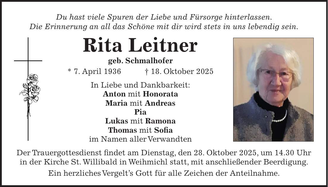 Du hast viele Spuren der Liebe und Fürsorge hinterlassen. Die Erinnerung an all das Schöne mit dir wird stets in uns lebendig sein. Rita Leitner geb. Schmalhofer * 7. April 1936 + 18. Oktober 2025 In Liebe und Dankbarkeit: Anton mit Honorata Maria mit Andreas Pia Lukas mit Ramona Thomas mit Sofia im Namen aller Verwandten Der Trauergottesdienst findet am Dienstag, den 28. Oktober 2025, um 14.30 Uhr in der Kirche St. Willibald in Weihmichl statt, mit anschließender Beerdigung. Ein herzliches Vergelt's Gott für alle Zeichen der Anteilnahme.