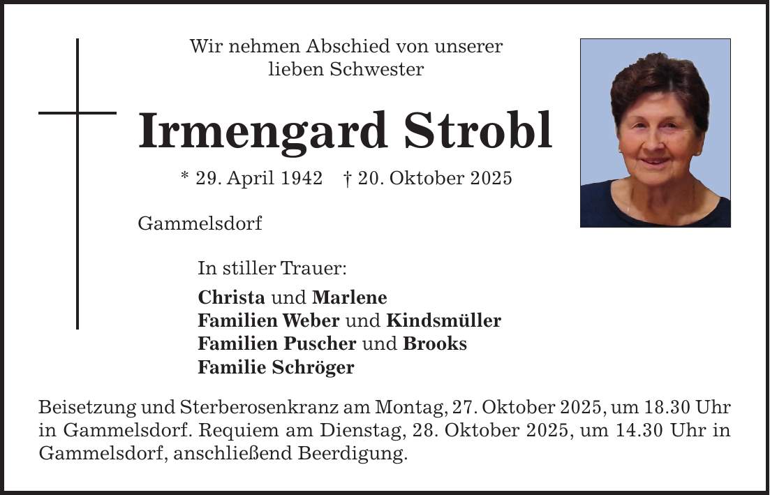 Wir nehmen Abschied von unserer lieben Schwester Irmengard Strobl * 29. April 1942 + 20. Oktober 2025 Gammelsdorf In stiller Trauer: Christa und Marlene Familien Weber und Kindsmüller Familien Puscher und Brooks Familie Schröger Beisetzung und Sterberosenkranz am Montag, 27. Oktober 2025, um 18.30 Uhr in Gammelsdorf. Requiem am Dienstag, 28. Oktober 2025, um 14.30 Uhr in Gammelsdorf, anschließend Beerdigung. 