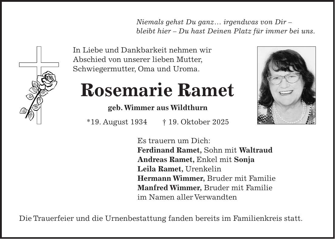 Niemals gehst Du ganz ... irgendwas von Dir - bleibt hier - Du hast Deinen Platz für immer bei uns. In Liebe und Dankbarkeit nehmen wir Abschied von unserer lieben Mutter, Schwiegermutter, Oma und Uroma. Rosemarie Ramet geb. Wimmer aus Wildthurn *19. August 1934 + 19. Oktober 2025 Es trauern um Dich: Ferdinand Ramet, Sohn mit Waltraud Andreas Ramet, Enkel mit Sonja Leila Ramet, Urenkelin Hermann Wimmer, Bruder mit Familie Manfred Wimmer, Bruder mit Familie im Namen aller Verwandten Die Trauerfeier und die Urnenbestattung fanden bereits im Familienkreis statt.