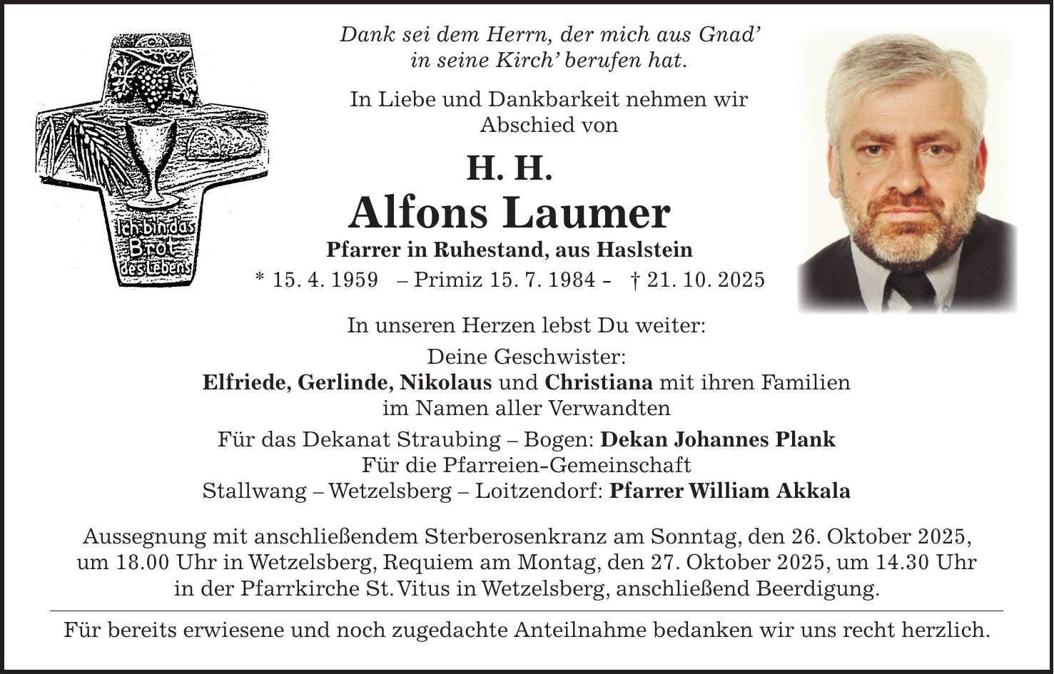  Dank sei dem Herrn, der mich aus Gnad' in seine Kirch' berufen hat. In Liebe und Dankbarkeit nehmen wir Abschied von H. H. Alfons Laumer Pfarrer in Ruhestand, aus Haslstein * 15. 4. 1959 - Primiz 15. 7. 1984 - + 21. 10. 2025 In unseren Herzen lebst Du weiter: Deine Geschwister: Elfriede, Gerlinde, Nikolaus und Christiana mit ihren Familien im Namen aller Verwandten Für das Dekanat Straubing - Bogen: Dekan Johannes Plank Für die Pfarreien-Gemeinschaft Stallwang - Wetzelsberg - Loitzendorf: Pfarrer William Akkala Aussegnung mit anschließendem Sterberosenkranz am Sonntag, den 26. Oktober 2025, um 18.00 Uhr in Wetzelsberg, Requiem am Montag, den 27. Oktober 2025, um 14.30 Uhr in der Pfarrkirche St. Vitus in Wetzelsberg, anschließend Beerdigung. Für bereits erwiesene und noch zugedachte Anteilnahme bedanken wir uns recht herzlich.