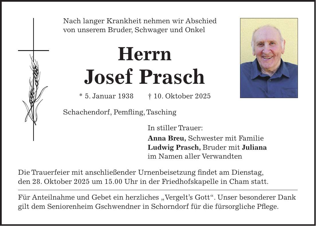 Nach langer Krankheit nehmen wir Abschied von unserem Bruder, Schwager und Onkel Herrn Josef Prasch * 5. Januar 1938 + 10. Oktober 2025 Schachendorf, Pemfling, Tasching In stiller Trauer: Anna Breu, Schwester mit Familie Ludwig Prasch, Bruder mit Juliana im Namen aller Verwandten Die Trauerfeier mit anschließender Urnenbeisetzung findet am Dienstag, den 28. Oktober 2025 um 15.00 Uhr in der Friedhofskapelle in Cham statt. Für Anteilnahme und Gebet ein herzliches 'Vergelt's Gott'. Unser besonderer Dank gilt dem Seniorenheim Gschwendner in Schorndorf für die fürsorgliche Pflege.
