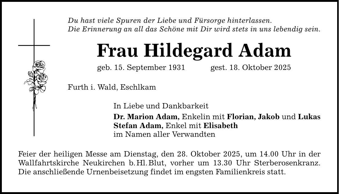 Du hast viele Spuren der Liebe und Fürsorge hinterlassen. Die Erinnerung an all das Schöne mit Dir wird stets in uns lebendig sein. Frau Hildegard Adam geb. 15. September 1931 gest. 18. Oktober 2025 Furth i. Wald, Eschlkam In Liebe und Dankbarkeit Dr. Marion Adam, Enkelin mit Florian, Jakob und Lukas Stefan Adam, Enkel mit Elisabeth im Namen aller Verwandten Feier der heiligen Messe am Dienstag, den 28. Oktober 2025, um 14.00 Uhr in der Wallfahrtskirche Neukirchen b. Hl. Blut, vorher um 13.30 Uhr Sterberosenkranz. Die anschließende Urnenbeisetzung findet im engsten Familienkreis statt.