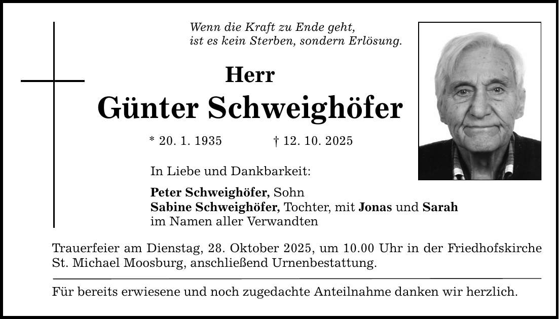 Wenn die Kraft zu Ende geht, ist es kein Sterben, sondern Erlösung. Herr Günter Schweighöfer * 20. 1. 1935 _ 12. 10. 2025 In Liebe und Dankbarkeit: Peter Schweighöfer, Sohn Sabine Schweighöfer, Tochter, mit Jonas und Sarah im Namen aller Verwandten Trauerfeier am Dienstag, 28. Oktober 2025, um 10.00 Uhr in der Friedhofskirche St. Michael Moosburg, anschließend Urnenbestattung. Für bereits erwiesene und noch zugedachte Anteilnahme danken wir herzlich.