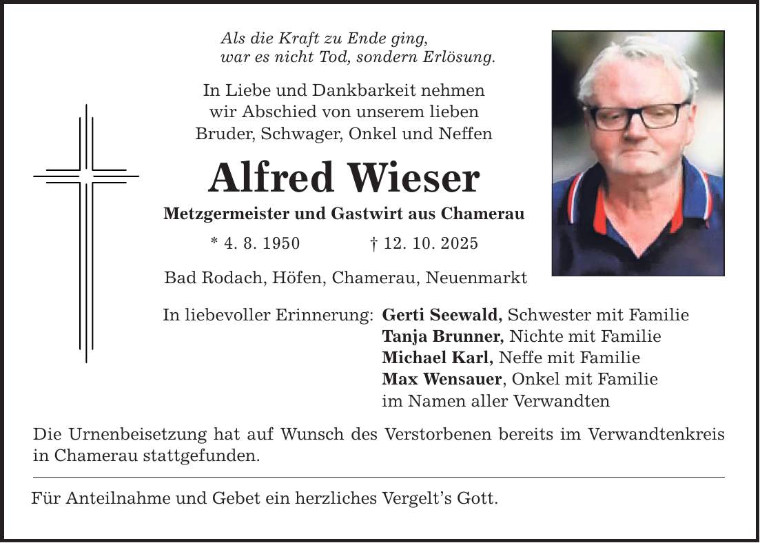 Als die Kraft zu Ende ging, war es nicht Tod, sondern Erlösung. In Liebe und Dankbarkeit nehmen wir Abschied von unserem lieben Bruder, Schwager, Onkel und Neffen Alfred Wieser Metzgermeister und Gastwirt aus Chamerau * 4. 8. 1950 _ 12. 10. 2025 Bad Rodach, Höfen, Chamerau, Neuenmarkt In liebevoller Erinnerung: Die Urnenbeisetzung hat auf Wunsch des Verstorbenen bereits im Verwandtenkreis in Chamerau stattgefunden. Für Anteilnahme und Gebet ein herzliches Vergelt's Gott. Gerti Seewald, Schwester mit Familie Tanja Brunner, Nichte mit Familie Michael Karl, Neffe mit Familie Max Wensauer, Onkel mit Familie im Namen aller Verwandten