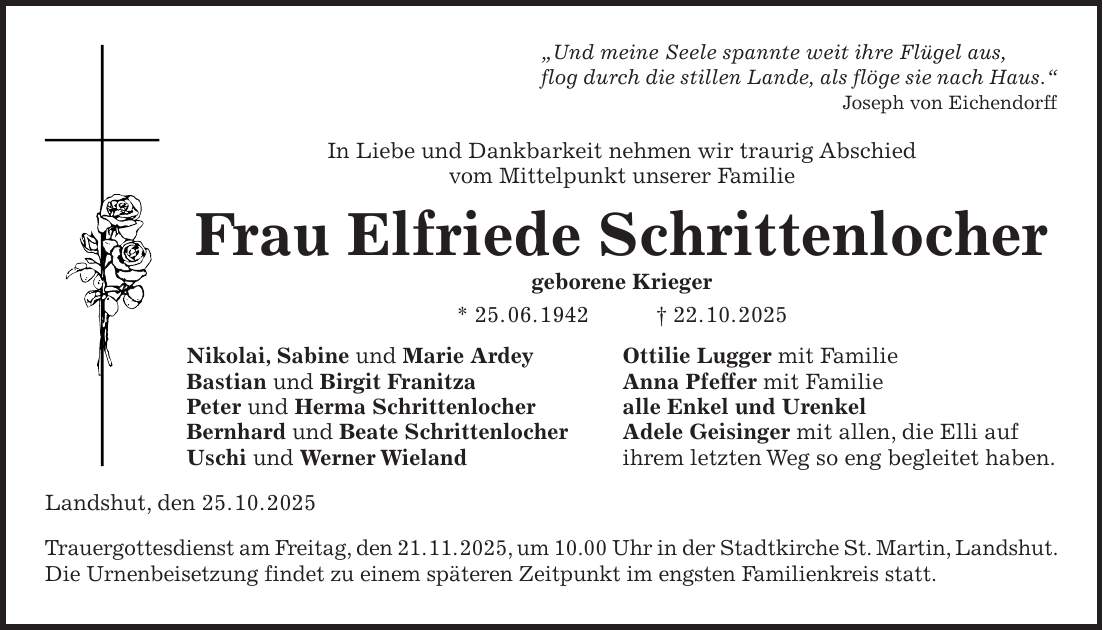 'Und meine Seele spannte weit ihre Flügel aus, flog durch die stillen Lande, als flöge sie nach Haus.' Joseph von Eichendorff In Liebe und Dankbarkeit nehmen wir traurig Abschied vom Mittelpunkt unserer Familie Frau Elfriede Schrittenlocher geborene Krieger * 25. 06. 1942 + 22. 10. 2025 Nikolai, Sabine und Marie Ardey Ottilie Lugger mit Familie Bastian und Birgit Franitza Anna Pfeffer mit Familie Peter und Herma Schrittenlocher alle Enkel und Urenkel Bernhard und Beate Schrittenlocher Adele Geisinger mit allen, die Elli auf Uschi und Werner Wieland ihrem letzten Weg so eng begleitet haben. Landshut, den 25. 10. 2025 Trauergottesdienst am Freitag, den 21. 11. 2025, um 10.00 Uhr in der Stadtkirche St. Martin, Landshut. Die Urnenbeisetzung findet zu einem späteren Zeitpunkt im engsten Familienkreis statt.