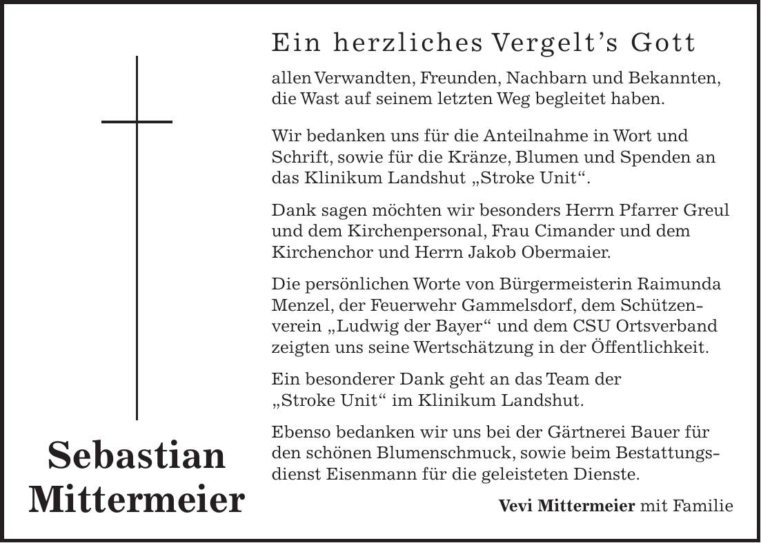 Ein herzliches Vergelt's Gott allen Verwandten, Freunden, Nachbarn und Bekannten, die Wast auf seinem letzten Weg begleitet haben. Wir bedanken uns für die Anteilnahme in Wort und Schrift, sowie für die Kränze, Blumen und Spenden an das Klinikum Landshut 'Stroke Unit'. Dank sagen möchten wir besonders Herrn Pfarrer Greul und dem Kirchenpersonal, Frau Cimander und dem Kirchenchor und Herrn Jakob Obermaier. Die persönlichen Worte von Bürgermeisterin Raimunda Menzel, der Feuerwehr Gammelsdorf, dem Schützenverein 'Ludwig der Bayer' und dem CSU Ortsverband zeigten uns seine Wertschätzung in der Öffentlichkeit. Ein besonderer Dank geht an das Team der 'Stroke Unit' im Klinikum Landshut. Ebenso bedanken wir uns bei der Gärtnerei Bauer für den schönen Blumenschmuck, sowie beim Bestattungsdienst Eisenmann für die geleisteten Dienste. Vevi Mittermeier mit FamilieSebastian Mittermeier