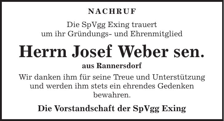  NACHRUF Die SpVgg Exing trauert um ihr Gründungs- und Ehrenmitglied Herrn Josef Weber sen. aus Rannersdorf Wir danken ihm für seine Treue und Unterstützung und werden ihm stets ein ehrendes Gedenken bewahren. Die Vorstandschaft der SpVgg Exing