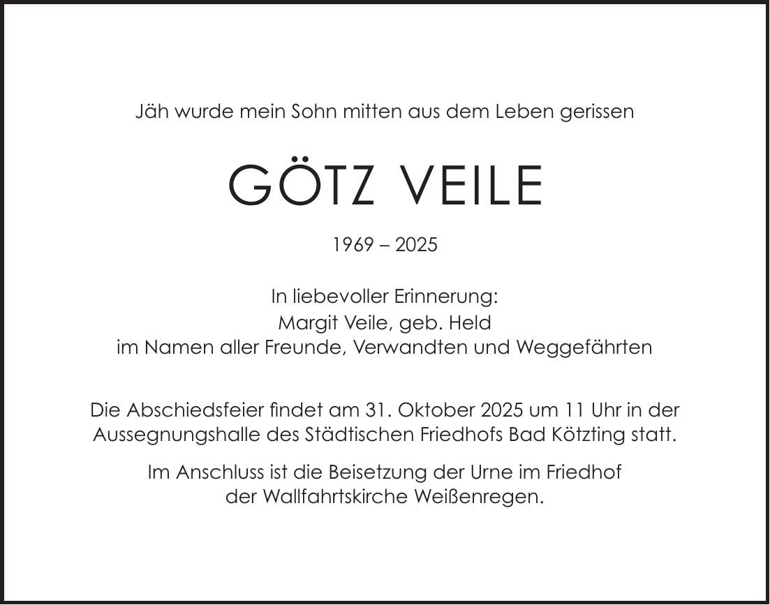 Jäh wurde mein Sohn mitten aus dem Leben gerissen Götz Veile *** In liebevoller Erinnerung: Margit Veile, geb. Held im Namen aller Freunde, Verwandten und Weggefährten Die Abschiedsfeier findet am 31. Oktober 2025 um 11 Uhr in der Aussegnungshalle des Städtischen Friedhofs Bad Kötzting statt. Im Anschluss ist die Beisetzung der Urne im Friedhof der Wallfahrtskirche Weißenregen.