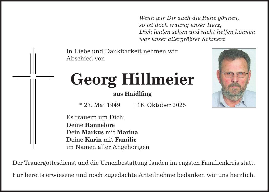 Wenn wir Dir auch die Ruhe gönnen, so ist doch traurig unser Herz, Dich leiden sehen und nicht helfen können war unser allergrößter Schmerz. In Liebe und Dankbarkeit nehmen wir Abschied von Georg Hillmeier aus Haidlfing * 27. Mai 1949 + 16. Oktober 2025 Es trauern um Dich: Deine Hannelore Dein Markus mit Marina Deine Karin mit Familie im Namen aller Angehörigen Der Trauergottesdienst und die Urnenbestattung fanden im engsten Familienkreis statt. Für bereits erwiesene und noch zugedachte Anteilnehme bedanken wir uns herzlich.
