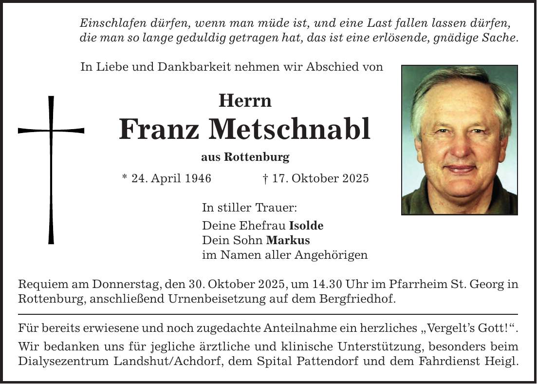 Einschlafen dürfen, wenn man müde ist, und eine Last fallen lassen dürfen, die man so lange geduldig getragen hat, das ist eine erlösende, gnädige Sache. In Liebe und Dankbarkeit nehmen wir Abschied von Herrn Franz Metschnabl aus Rottenburg * 24. April 1946 + 17. Oktober 2025 In stiller Trauer: Deine Ehefrau Isolde Dein Sohn Markus im Namen aller Angehörigen Requiem am Donnerstag, den 30. Oktober 2025, um 14.30 Uhr im Pfarrheim St. Georg in Rottenburg, anschließend Urnenbeisetzung auf dem Bergfriedhof. Für bereits erwiesene und noch zugedachte Anteilnahme ein herzliches 'Vergelt's Gott!'. Wir bedanken uns für jegliche ärztliche und klinische Unterstützung, besonders beim Dialysezentrum Landshut/Achdorf, dem Spital Pattendorf und dem Fahrdienst Heigl.