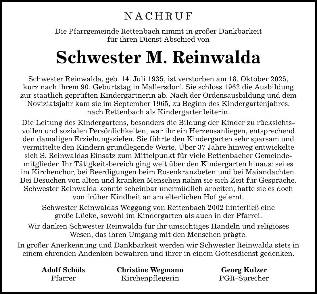 NACHRUFDie Pfarrgemeinde Rettenbach nimmt in großer Dankbarkeitfür ihren Dienst Abschied vonSchwester M. ReinwaldaSchwester Reinwalda, geb. 14. Juli 1935, ist verstorben am 18. Oktober 2025,kurz nach ihrem 90. Geburtstag in Mallersdorf. Sie schloss 1962 die Ausbildung zur staatlich geprüften Kindergärtnerin ab. Nach der Ordensausbildung und dem Noviziatsjahr kam sie im September 1965, zu Beginn des Kindergartenjahres,nach Rettenbach als Kindergartenleiterin.Die Leitung des Kindergartens, besonders die Bildung der Kinder zu rücksichtsvollen und sozialen Persönlichkeiten, war ihr ein Herzensanliegen, entsprechend den damaligen Erziehungszielen. Sie führte den Kindergarten sehr sparsam und vermittelte den Kindern grundlegende Werte. Über 37 Jahre hinweg entwickelte sich S. Reinwaldas Einsatz zum Mittelpunkt für viele Rettenbacher Gemeinde-mitglieder. Ihr Tätigkeitsbereich ging weit über den Kindergarten hinaus: sei esim Kirchenchor, bei Beerdigungen beim Rosenkranzbeten und bei Maiandachten.Bei Besuchen von alten und kranken Menschen nahm sie sich Zeit für Gespräche. Schwester Reinwalda konnte scheinbar unermüdlich arbeiten, hatte sie es doch von früher Kindheit an am elterlichen Hof gelernt.Schwester Reinwaldas Weggang von Rettenbach 2002 hinterließ einegroße Lücke, sowohl im Kindergarten als auch in der Pfarrei.Wir danken Schwester Reinwalda für ihr umsichtiges Handeln und religiösesWesen, das ihren Umgang mit den Menschen prägte.In großer Anerkennung und Dankbarkeit werden wir Schwester Reinwalda stets in einem ehrenden Andenken bewahren und ihrer in einem Gottesdienst gedenken. Adolf Schöls Christine Wegmann Georg Kulzer Pfarrer Kirchenpflegerin PGR-Sprecher