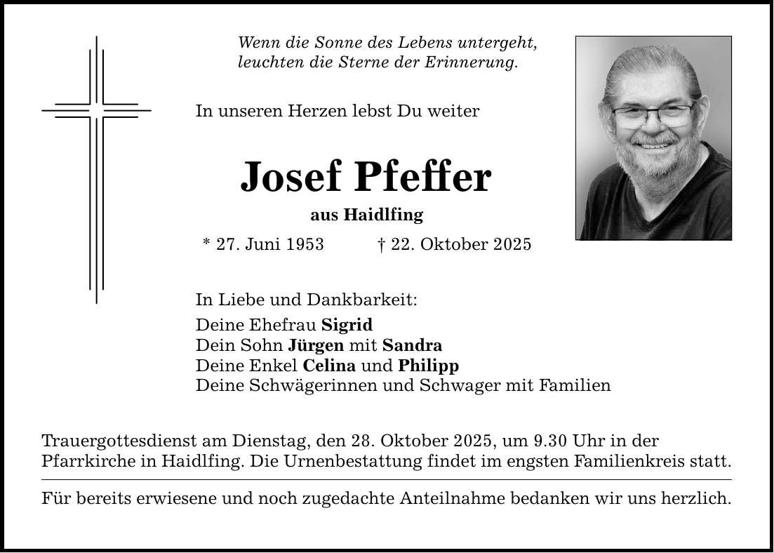 Wenn die Sonne des Lebens untergeht, leuchten die Sterne der Erinnerung. In unseren Herzen lebst Du weiter Josef Pfeffer aus Haidlfing * 27. Juni 1953 _ 22. Oktober 2025 In Liebe und Dankbarkeit: Deine Ehefrau Sigrid Dein Sohn Jürgen mit Sandra Deine Enkel Celina und Philipp Deine Schwägerinnen und Schwager mit Familien Trauergottesdienst am Dienstag, den 28. Oktober 2025, um 9.30 Uhr in der Pfarrkirche in Haidlfing. Die Urnenbestattung findet im engsten Familienkreis statt. Für bereits erwiesene und noch zugedachte Anteilnahme bedanken wir uns herzlich.