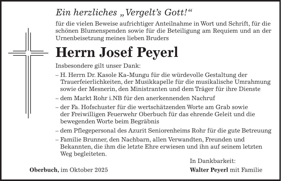 Ein herzliches 'Vergelt's Gott!' für die vielen Beweise aufrichtiger Anteilnahme in Wort und Schrift, für die schönen Blumenspenden sowie für die Beteiligung am Requiem und an der Urnenbeisetzung meines lieben Bruders Herrn Josef Peyerl Insbesondere gilt unser Dank: - H. Herrn Dr. Kasole Ka-Mungu für die würdevolle Gestaltung der Trauerfeierlichkeiten, der Musikkapelle für die musikalische Umrahmung sowie der Mesnerin, den Ministranten und dem Träger für ihre Dienste - dem Markt Rohr i.NB für den anerkennenden Nachruf - der Fa. Hofschuster für die wertschätzenden Worte am Grab sowie der Freiwilligen Feuerwehr Oberbuch für das ehrende Geleit und die bewegenden Worte beim Begräbnis - dem Pflegepersonal des Azurit Seniorenheims Rohr für die gute Betreuung - Familie Brunner, den Nachbarn, allen Verwandten, Freunden und Bekannten, die ihm die letzte Ehre erwiesen und ihn auf seinem letzten Weg begleiteten. In Dankbarkeit: Oberbuch, im Oktober 2025 Walter Peyerl mit Familie