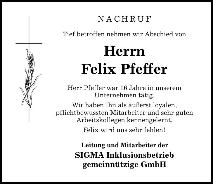 NACHRUFTief betroffen nehmen wir Abschied vonHerrnFelix PfefferHerr Pfeffer war 16 Jahre in unseremUnternehmen tätig.Wir haben Ihn als äußerst loyalen,pflichtbewussten Mitarbeiter und sehr gutenArbeitskollegen kennengelernt.Felix wird uns sehr fehlen!Leitung und Mitarbeiter derSIGMA Inklusionsbetriebgemeinnützige GmbH