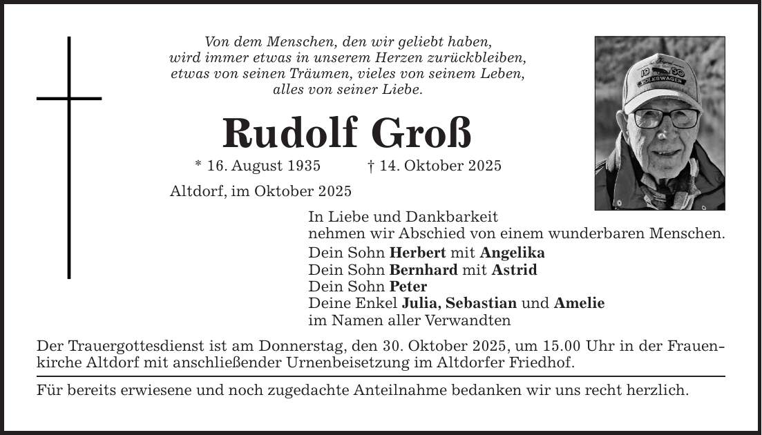 Von dem Menschen, den wir geliebt haben, wird immer etwas in unserem Herzen zurückbleiben, etwas von seinen Träumen, vieles von seinem Leben, alles von seiner Liebe. Rudolf Groß * 16. August 1935 + 14. Oktober 2025 Altdorf, im Oktober 2025 In Liebe und Dankbarkeit nehmen wir Abschied von einem wunderbaren Menschen. Dein Sohn Herbert mit Angelika Dein Sohn Bernhard mit Astrid Dein Sohn Peter Deine Enkel Julia, Sebastian und Amelie im Namen aller Verwandten Der Trauergottesdienst ist am Donnerstag, den 30. Oktober 2025, um 15.00 Uhr in der Frauenkirche Altdorf mit anschließender Urnenbeisetzung im Altdorfer Friedhof. Für bereits erwiesene und noch zugedachte Anteilnahme bedanken wir uns recht herzlich.