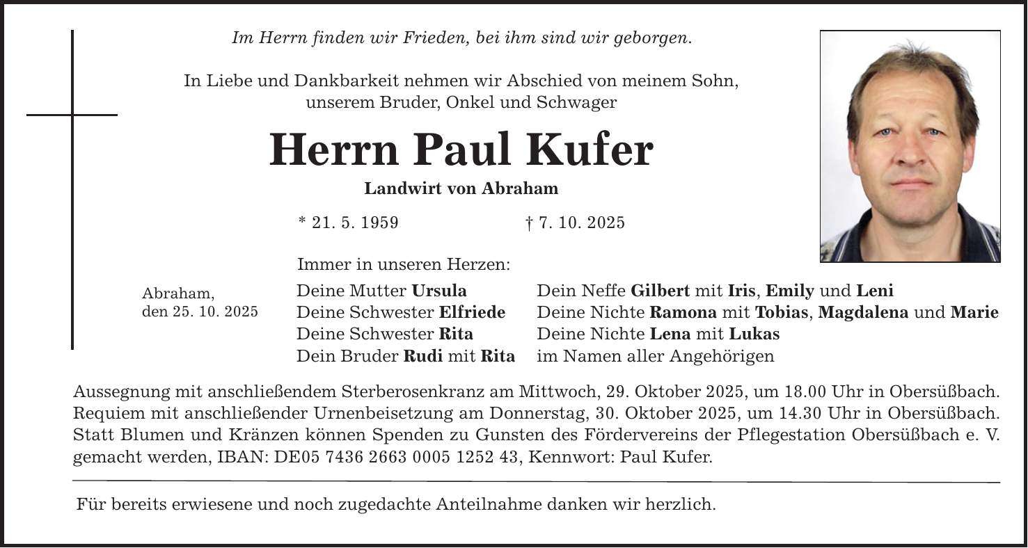 Abraham, den 25. 10. 2025 Im Herrn finden wir Frieden, bei ihm sind wir geborgen. In Liebe und Dankbarkeit nehmen wir Abschied von meinem Sohn, unserem Bruder, Onkel und Schwager Herrn Paul Kufer Landwirt von Abraham * 21. 5. 1959 _ 7. 10. 2025 Immer in unseren Herzen: Deine Mutter Ursula Deine Schwester Elfriede Deine Schwester Rita Dein Bruder Rudi mit Rita Aussegnung mit anschließendem Sterberosenkranz am Mittwoch, 29. Oktober 2025, um 18.00 Uhr in Obersüßbach. Requiem mit anschließender Urnenbeisetzung am Donnerstag, 30. Oktober 2025, um 14.30 Uhr in Obersüßbach. Statt Blumen und Kränzen können Spenden zu Gunsten des Fördervereins der Pflegestation Obersüßbach e. V. gemacht werden, IBAN: DE***, Kennwort: Paul Kufer. Für bereits erwiesene und noch zugedachte Anteilnahme danken wir herzlich. Dein Neffe Gilbert mit Iris, Emily und Leni Deine Nichte Ramona mit Tobias, Magdalena und Marie Deine Nichte Lena mit Lukas im Namen aller Angehörigen