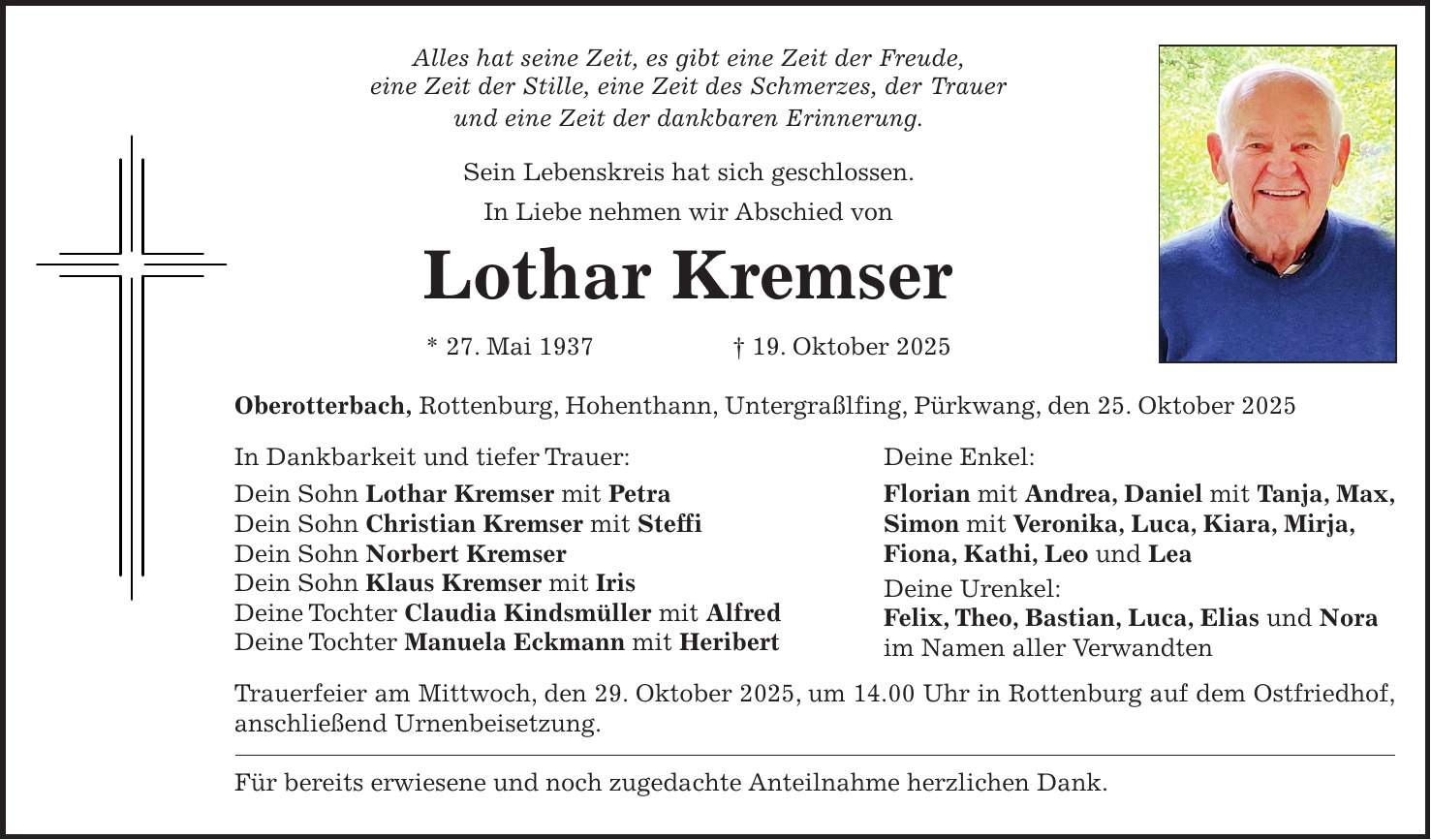 Alles hat seine Zeit, es gibt eine Zeit der Freude, eine Zeit der Stille, eine Zeit des Schmerzes, der Trauer und eine Zeit der dankbaren Erinnerung. Sein Lebenskreis hat sich geschlossen. In Liebe nehmen wir Abschied von Lothar Kremser * 27. Mai 1937 + 19. Oktober 2025 Oberotterbach, Rottenburg, Hohenthann, Untergraßlfing, Pürkwang, den 25. Oktober 2025 In Dankbarkeit und tiefer Trauer: Deine Enkel: Dein Sohn Lothar Kremser mit Petra Florian mit Andrea, Daniel mit Tanja, Max, Dein Sohn Christian Kremser mit Steffi Simon mit Veronika, Luca, Kiara, Mirja, Dein Sohn Norbert Kremser Fiona, Kathi, Leo und Lea Dein Sohn Klaus Kremser mit Iris Deine Urenkel: Deine Tochter Claudia Kindsmüller mit Alfred Felix, Theo, Bastian, Luca, Elias und Nora Deine Tochter Manuela Eckmann mit Heribert im Namen aller Verwandten Trauerfeier am Mittwoch, den 29. Oktober 2025, um 14.00 Uhr in Rottenburg auf dem Ostfriedhof, anschließend Urnenbeisetzung. Für bereits erwiesene und noch zugedachte Anteilnahme herzlichen Dank.