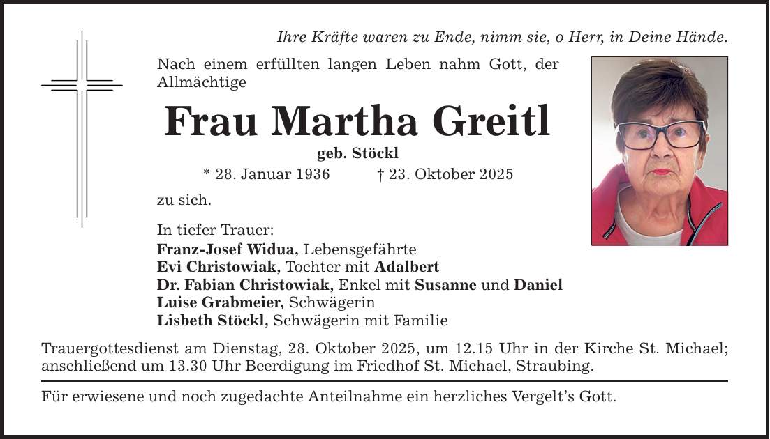 Ihre Kräfte waren zu Ende, nimm sie, o Herr, in Deine Hände. Nach einem erfüllten langen Leben nahm Gott, der Allmächtige Frau Martha Greitl geb. Stöckl * 28. Januar 1936 _ 23. Oktober 2025 zu sich. In tiefer Trauer: Franz-Josef Widua, Lebensgefährte Evi Christowiak, Tochter mit Adalbert Dr. Fabian Christowiak, Enkel mit Susanne und Daniel Luise Grabmeier, Schwägerin Lisbeth Stöckl, Schwägerin mit Familie Trauergottesdienst am Dienstag, 28. Oktober 2025, um 12.15 Uhr in der Kirche St. Michael; anschließend um 13.30 Uhr Beerdigung im Friedhof St. Michael, Straubing. Für erwiesene und noch zugedachte Anteilnahme ein herzliches Vergelt's Gott.