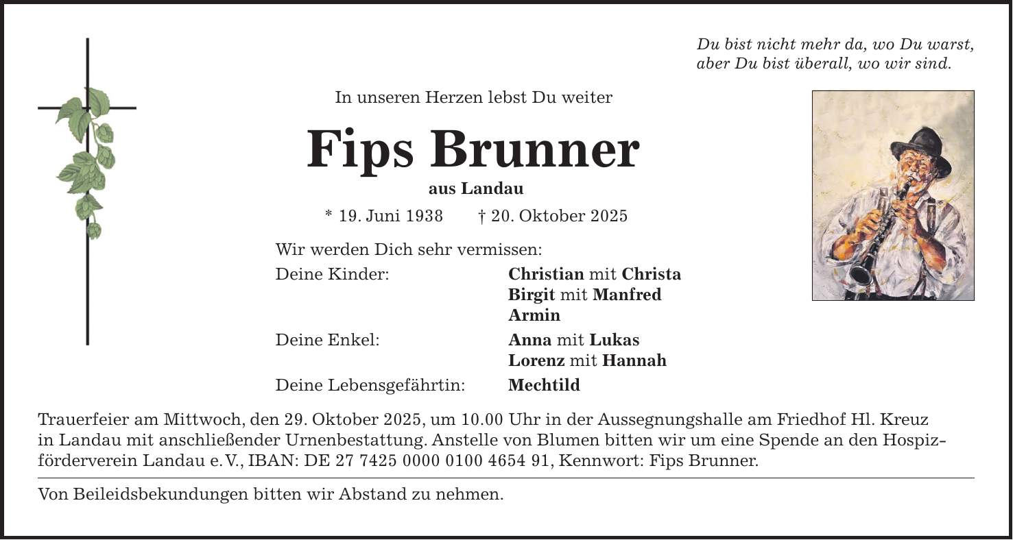 Du bist nicht mehr da, wo Du warst, aber Du bist überall, wo wir sind. In unseren Herzen lebst Du weiter Fips Brunner aus Landau * 19. Juni 1938 + 20. Oktober 2025 Wir werden Dich sehr vermissen: Deine Kinder: Christian mit Christa Birgit mit Manfred Armin Deine Enkel: Anna mit Lukas Lorenz mit Hannah Deine Lebensgefährtin: Mechtild Trauerfeier am Mittwoch, den 29. Oktober 2025, um 10.00 Uhr in der Aussegnungshalle am Friedhof Hl. Kreuz in Landau mit anschließender Urnenbestattung. Anstelle von Blumen bitten wir um eine Spende an den Hospiz- förderverein Landau e. V., IBAN: DE ***, Kennwort: Fips Brunner. Von Beileidsbekundungen bitten wir Abstand zu nehmen.
