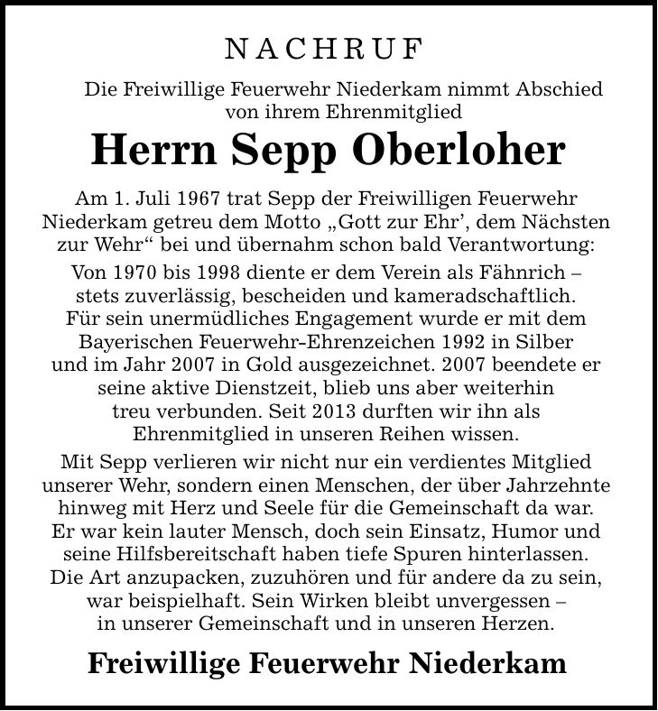 NACHRUF Die Freiwillige Feuerwehr Niederkam nimmt Abschied von ihrem Ehrenmitglied Herrn Sepp Oberloher Am 1. Juli 1967 trat Sepp der Freiwilligen Feuerwehr Niederkam getreu dem Motto 