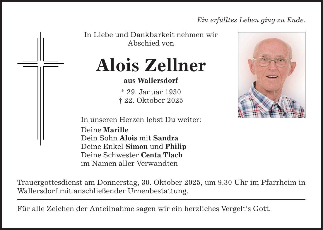 Ein erfülltes Leben ging zu Ende.In Liebe und Dankbarkeit nehmen wirAbschied vonAlois Zellneraus Wallersdorf* 29. Januar 1930_ 22. Oktober 2025In unseren Herzen lebst Du weiter:Deine MarilleDein Sohn Alois mit SandraDeine Enkel Simon und PhilipDeine Schwester Centa Tlachim Namen aller VerwandtenTrauergottesdienst am Donnerstag, 30. Oktober 2025, um 9.30 Uhr im Pfarrheim in Wallersdorf mit anschließender Urnenbestattung.Für alle Zeichen der Anteilnahme sagen wir ein herzliches Vergelt's Gott.