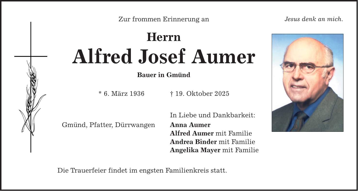 Zur frommen Erinnerung an Jesus denk an mich. Herrn Alfred Josef Aumer Bauer in Gmünd * 6. März 1936 _ 19. Oktober 2025 Gmünd, Pfatter, Dürrwangen Die Trauerfeier findet im engsten Familienkreis statt. In Liebe und Dankbarkeit: Anna Aumer Alfred Aumer mit Familie Andrea Binder mit Familie Angelika Mayer mit Familie