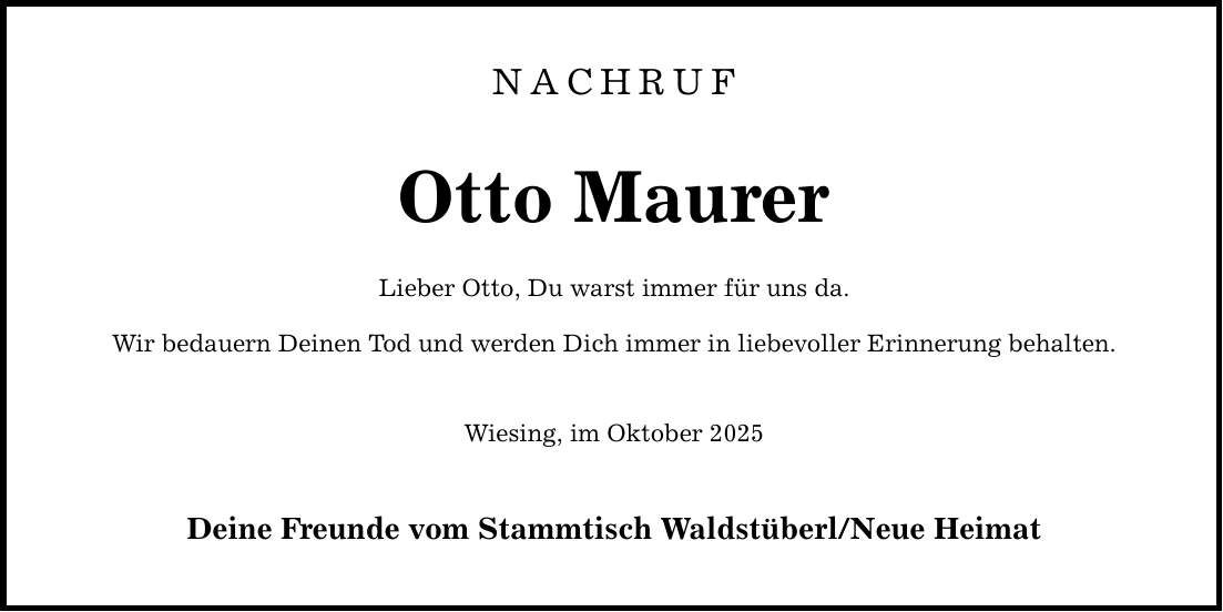 NachrufOtto MaurerLieber Otto, Du warst immer für uns da.Wir bedauern Deinen Tod und werden Dich immer in liebevoller Erinnerung behalten.Wiesing, im Oktober 2025Deine Freunde vom Stammtisch Waldstüberl/Neue Heimat
