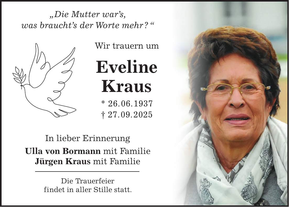  'Die Mutter war's, was braucht's der Worte mehr ? ' Wir trauern um Eveline Kraus * 26. 06. 1937 + 27. 09. 2025 In lieber Erinnerung Ulla von Bormann mit Familie Jürgen Kraus mit Familie Die Trauerfeier findet in aller Stille statt.