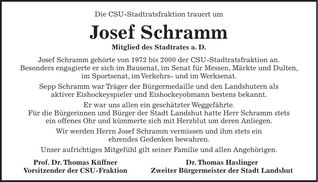 Die CSU-Stadtratsfraktion trauert um Josef Schramm Mitglied des Stadtrates a. D. Josef Schramm gehörte von 1972 bis 2000 der CSU-Stadtratsfraktion an. Besonders engagierte er sich im Bausenat, im Senat für Messen, Märkte und Dulten, im Sportsenat, im Verkehrs- und im Werksenat. Sepp Schramm war Träger der Bürgermedaille und den Landshutern als aktiver Eishockeyspieler und Eishockeyobmann bestens bekannt. Er war uns allen ein geschätzter Weggefährte. Für die Bürgerinnen und Bürger der Stadt Landshut hatte Herr Schramm stets ein offenes Ohr und kümmerte sich mit Herzblut um deren Anliegen. Wir werden Herrn Josef Schramm vermissen und ihm stets ein ehrendes Gedenken bewahren. Unser aufrichtiges Mitgefühl gilt seiner Familie und allen Angehörigen. Prof. Dr. Thomas Küffner Dr. Thomas Haslinger Vorsitzender der CSU-Fraktion Zweiter Bürgermeister der Stadt Landshut