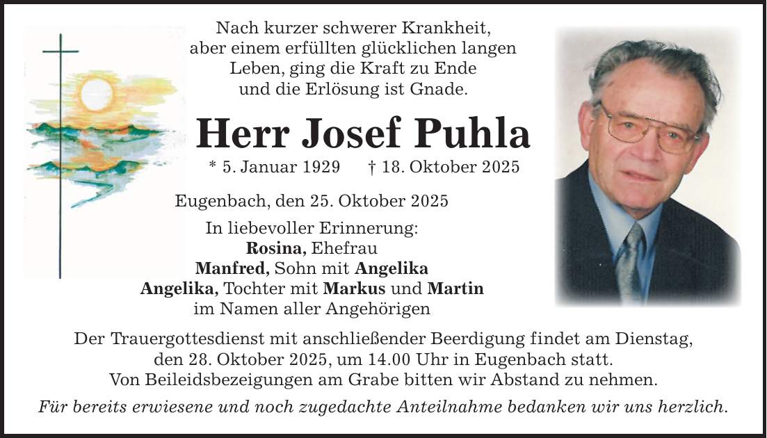  Nach kurzer schwerer Krankheit, aber einem erfüllten glücklichen langen Leben, ging die Kraft zu Ende und die Erlösung ist Gnade. Herr Josef Puhla * 5. Januar 1929 + 18. Oktober 2025 Eugenbach, den 25. Oktober 2025 In liebevoller Erinnerung: Rosina, Ehefrau Manfred, Sohn mit Angelika Angelika, Tochter mit Markus und Martin im Namen aller Angehörigen Der Trauergottesdienst mit anschließender Beerdigung findet am Dienstag, den 28. Oktober 2025, um 14.00 Uhr in Eugenbach statt. Von Beileidsbezeigungen am Grabe bitten wir Abstand zu nehmen. Für bereits erwiesene und noch zugedachte Anteilnahme bedanken wir uns herzlich. 