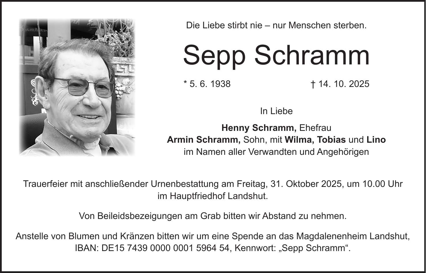 Die Liebe stirbt nie - nur Menschen sterben. Sepp Schramm * 5. 6. 1938 + 14. 10. 2025 In Liebe Henny Schramm, Ehefrau Armin Schramm, Sohn, mit Wilma, Tobias und Lino im Namen aller Verwandten und Angehörigen Trauerfeier mit anschließender Urnenbestattung am Freitag, 31. Oktober 2025, um 10.00 Uhr im Hauptfriedhof Landshut. Von Beileidsbezeigungen am Grab bitten wir Abstand zu nehmen. Anstelle von Blumen und Kränzen bitten wir um eine Spende an das Magdalenenheim Landshut, IBAN: DE***, Kennwort: 'Sepp Schramm'.