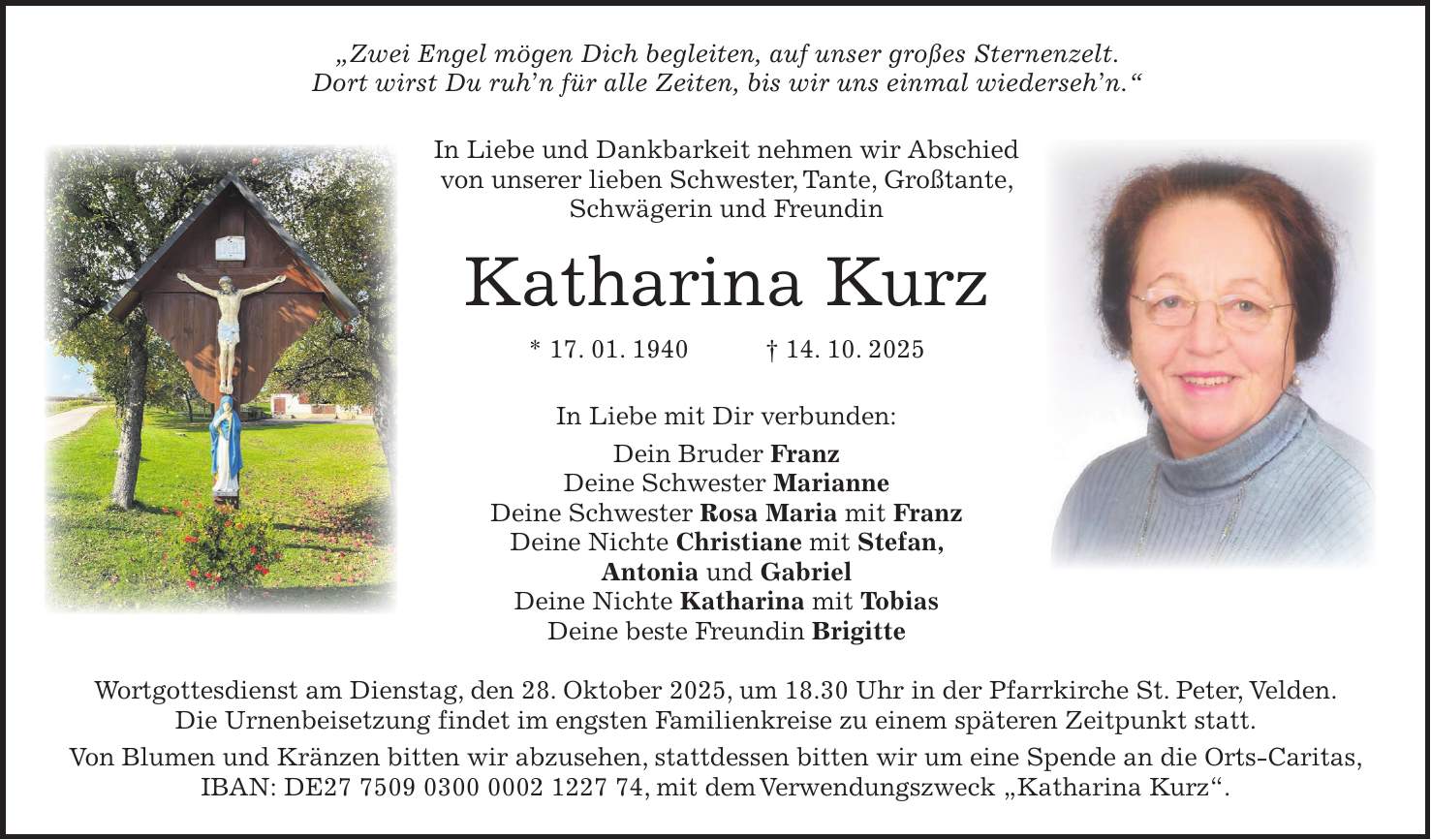 'Zwei Engel mögen Dich begleiten, auf unser großes Sternenzelt. Dort wirst Du ruh'n für alle Zeiten, bis wir uns einmal wiederseh'n.' In Liebe und Dankbarkeit nehmen wir Abschied von unserer lieben Schwester, Tante, Großtante, Schwägerin und Freundin Katharina Kurz * 17. 01. 1940 + 14. 10. 2025 In Liebe mit Dir verbunden: Dein Bruder Franz Deine Schwester Marianne Deine Schwester Rosa Maria mit Franz Deine Nichte Christiane mit Stefan, Antonia und Gabriel Deine Nichte Katharina mit Tobias Deine beste Freundin Brigitte Wortgottesdienst am Dienstag, den 28. Oktober 2025, um 18.30 Uhr in der Pfarrkirche St. Peter, Velden. Die Urnenbeisetzung findet im engsten Familienkreise zu einem späteren Zeitpunkt statt. Von Blumen und Kränzen bitten wir abzusehen, stattdessen bitten wir um eine Spende an die Orts-Caritas, IBAN: DE***, mit dem Verwendungszweck 'Katharina Kurz'.