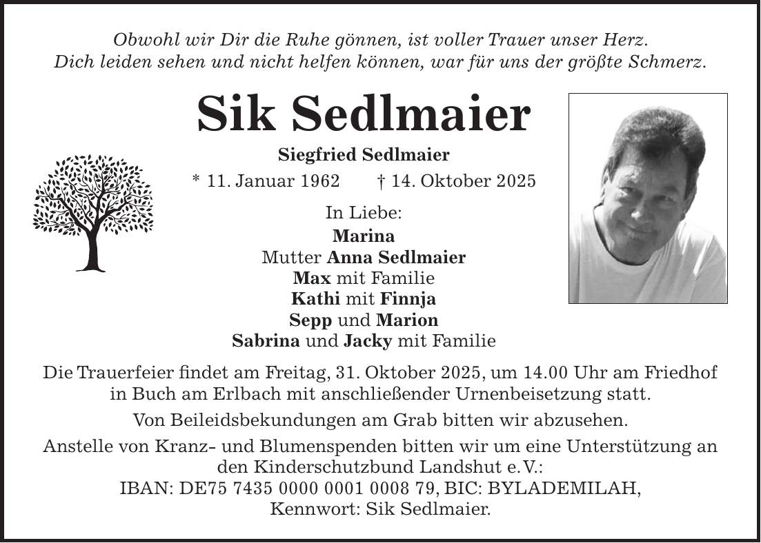 Obwohl wir Dir die Ruhe gönnen, ist voller Trauer unser Herz. Dich leiden sehen und nicht helfen können, war für uns der größte Schmerz. Sik Sedlmaier Siegfried Sedlmaier * 11. Januar 1962 + 14. Oktober 2025 In Liebe: Marina Mutter Anna Sedlmaier Max mit Familie Kathi mit Finnja Sepp und Marion Sabrina und Jacky mit Familie Die Trauerfeier findet am Freitag, 31. Oktober 2025, um 14.00 Uhr am Friedhof in Buch am Erlbach mit anschließender Urnenbeisetzung statt. Von Beileidsbekundungen am Grab bitten wir abzusehen. Anstelle von Kranz- und Blumenspenden bitten wir um eine Unterstützung an den Kinderschutzbund Landshut e. V.: IBAN: DE***, BIC: BYLADEMILAH, Kennwort: Sik Sedlmaier.