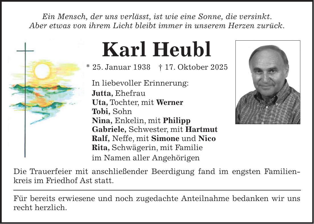 Ein Mensch, der uns verlässt, ist wie eine Sonne, die versinkt. Aber etwas von ihrem Licht bleibt immer in unserem Herzen zurück. Karl Heubl * 25. Januar 1938 + 17. Oktober 2025 In liebevoller Erinnerung: Jutta, Ehefrau Uta, Tochter, mit Werner Tobi, Sohn Nina, Enkelin, mit Philipp Gabriele, Schwester, mit Hartmut Ralf, Neffe, mit Simone und Nico Rita, Schwägerin, mit Familie im Namen aller Angehörigen Die Trauerfeier mit anschließender Beerdigung fand im engsten Familienkreis im Friedhof Ast statt. Für bereits erwiesene und noch zugedachte Anteilnahme bedanken wir uns recht herzlich. 