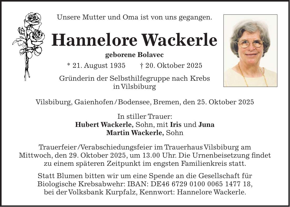 Unsere Mutter und Oma ist von uns gegangen. Hannelore Wackerle geborene Bolavec * 21. August 1935 + 20. Oktober 2025 Gründerin der Selbsthilfegruppe nach Krebs in Vilsbiburg Vilsbiburg, Gaienhofen / Bodensee, Bremen, den 25. Oktober 2025 In stiller Trauer: Hubert Wackerle, Sohn, mit Iris und Juna Martin Wackerle, Sohn Trauerfeier / Verabschiedungsfeier im Trauerhaus Vilsbiburg am Mittwoch, den 29. Oktober 2025, um 13.00 Uhr. Die Urnenbeisetzung findet zu einem späteren Zeitpunkt im engsten Familienkreis statt. Statt Blumen bitten wir um eine Spende an die Gesellschaft für Biologische Krebsabwehr: IBAN: DE***, bei der Volksbank Kurpfalz, Kennwort: Hannelore Wackerle. Unsere Mutter und Oma ist von uns gegangen. Hannelore Wackerle geborene Bolavec * 21. August 1935 + 20. Oktober 2025 Gründerin der Selbsthilfegruppe nach Krebs in Vilsbiburg Vilsbiburg, Gaienhofen / Bodensee, Bremen, den 25. Oktober 2025 In stiller Trauer: Hubert Wackerle, Sohn, mit Iris und Juna Martin Wackerle, Sohn Trauerfeier / Verabschiedungsfeier im Trauerhaus Vilsbiburg am Mittwoch, den 29. Oktober 2025, um 13.00 Uhr. Die Urnenbeisetzung findet zu einem späteren Zeitpunkt im engsten Familienkreis statt. Statt Blumen bitten wir um eine Spende an die Gesellschaft für Biologische Krebsabwehr: IBAN: DE***, bei der Volksbank Kurpfalz, Kennwort: Hannelore Wackerle. 