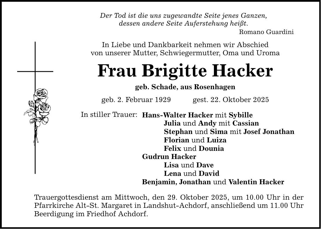 Der Tod ist die uns zugewandte Seite jenes Ganzen, dessen andere Seite Auferstehung heißt. Romano Guardini In Liebe und Dankbarkeit nehmen wir Abschied von unserer Mutter, Schwiegermutter, Oma und Uroma Frau Brigitte Hacker geb. Schade, aus Rosenhagen geb. 2. Februar 1929 gest. 22. Oktober 2025 In stiller Trauer: Hans-Walter Hacker mit Sybille Julia und Andy mit Cassian Stephan und Sima mit Josef Jonathan Florian und Luiza Felix und Dounia Gudrun Hacker Lisa und Dave Lena und David Benjamin, Jonathan und Valentin Hacker Trauergottesdienst am Mittwoch, den 29. Oktober 2025, um 10.00 Uhr in der Pfarrkirche Alt-St. Margaret in Landshut-Achdorf, anschließend um 11.00 Uhr Beerdigung im Friedhof Achdorf.