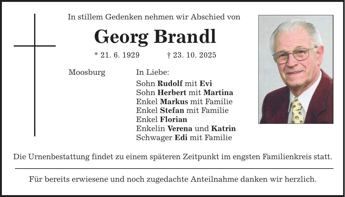 In stillem Gedenken nehmen wir Abschied von Georg Brandl * 21. 6. 1929 _ 23. 10. 2025 Moosburg In Liebe: Sohn Rudolf mit Evi Sohn Herbert mit Martina Enkel Markus mit Familie Enkel Stefan mit Familie Enkel Florian Enkelin Verena und Katrin Schwager Edi mit Familie Die Urnenbestattung findet zu einem späteren Zeitpunkt im engsten Familienkreis statt. Für bereits erwiesene und noch zugedachte Anteilnahme danken wir herzlich.