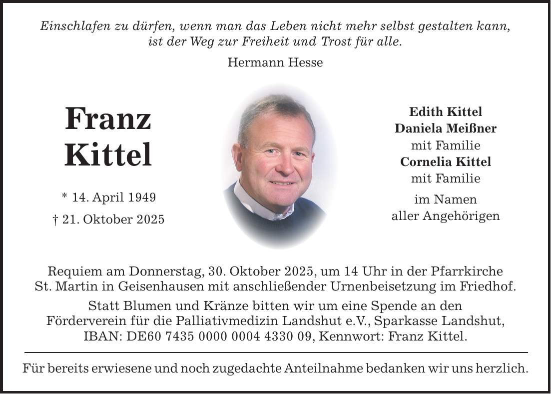 Einschlafen zu dürfen, wenn man das Leben nicht mehr selbst gestalten kann, ist der Weg zur Freiheit und Trost für alle. Hermann Hesse Requiem am Donnerstag, 30. Oktober 2025, um 14 Uhr in der Pfarrkirche St. Martin in Geisenhausen mit anschließender Urnenbeisetzung im Friedhof. Statt Blumen und Kränze bitten wir um eine Spende an den Förderverein für die Palliativmedizin Landshut e.V., Sparkasse Landshut, IBAN: DE***, Kennwort: Franz Kittel. Für bereits erwiesene und noch zugedachte Anteilnahme bedanken wir uns herzlich.Edith Kittel Daniela Meißner mit Familie Cornelia Kittel mit Familie im Namen aller AngehörigenFranz Kittel * 14. April 1949 + 21. Oktober 2025
