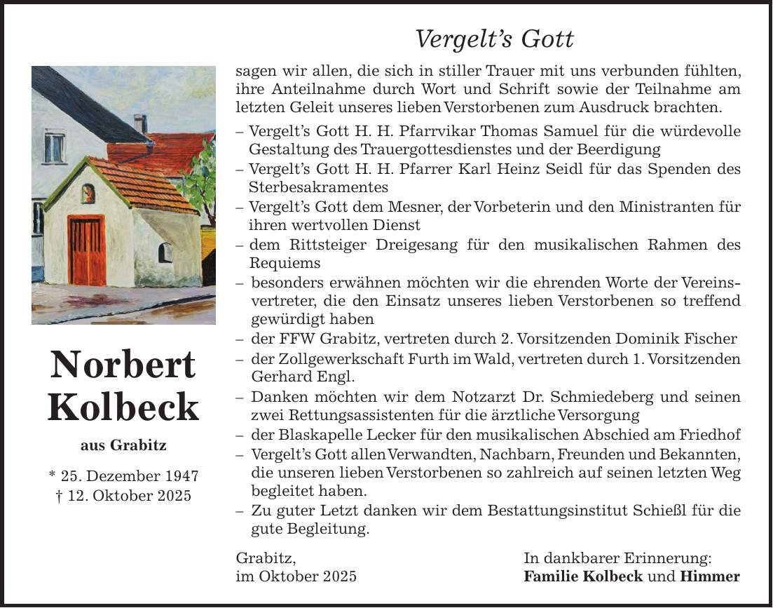 Vergelt's Gott sagen wir allen, die sich in stiller Trauer mit uns verbunden fühlten, ihre Anteilnahme durch Wort und Schrift sowie der Teilnahme am letzten Geleit unseres lieben Verstorbenen zum Ausdruck brachten. - Vergelt's Gott H. H. Pfarrvikar Thomas Samuel für die würdevolle Gestaltung des Trauergottesdienstes und der Beerdigung - Vergelt's Gott H. H. Pfarrer Karl Heinz Seidl für das Spenden des Sterbesakramentes - Vergelt's Gott dem Mesner, der Vorbeterin und den Ministranten für ihren wertvollen Dienst - dem Rittsteiger Dreigesang für den musikalischen Rahmen des Requiems - besonders erwähnen möchten wir die ehrenden Worte der Vereinsvertreter, die den Einsatz unseres lieben Verstorbenen so treffend gewürdigt haben - der FFW Grabitz, vertreten durch 2. Vorsitzenden Dominik Fischer - der Zollgewerkschaft Furth im Wald, vertreten durch 1. Vorsitzenden Gerhard Engl. - Danken möchten wir dem Notzarzt Dr. Schmiedeberg und seinen zwei Rettungsassistenten für die ärztliche Versorgung - der Blaskapelle Lecker für den musikalischen Abschied am Friedhof - Vergelt's Gott allen Verwandten, Nachbarn, Freunden und Bekannten, die unseren lieben Verstorbenen so zahlreich auf seinen letzten Weg begleitet haben. - Zu guter Letzt danken wir dem Bestattungsinstitut Schießl für die gute Begleitung. Grabitz, In dankbarer Erinnerung: im Oktober 2025 Familie Kolbeck und HimmerNorbert Kolbeck aus Grabitz * 25. Dezember 1947 + 12. Oktober 2025