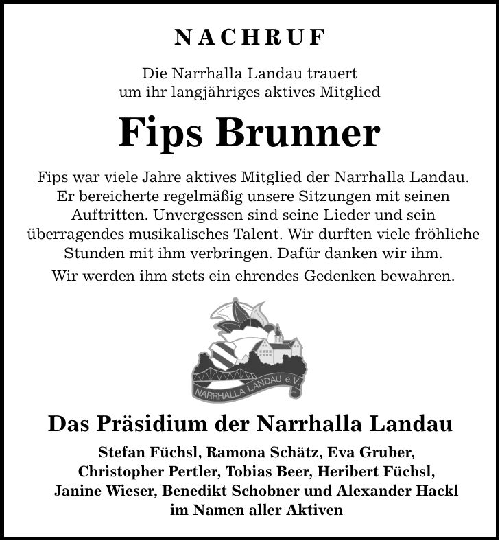 NACHRUFDie Narrhalla Landau trauertum ihr langjähriges aktives Mitglied Fips BrunnerFips war viele Jahre aktives Mitglied der Narrhalla Landau.Er bereicherte regelmäßig unsere Sitzungen mit seinenAuftritten. Unvergessen sind seine Lieder und seinüberragendes musikalisches Talent. Wir durften viele fröhliche Stunden mit ihm verbringen. Dafür danken wir ihm.Wir werden ihm stets ein ehrendes Gedenken bewahren.Das Präsidium der Narrhalla LandauStefan Füchsl, Ramona Schätz, Eva Gruber,Christopher Pertler, Tobias Beer, Heribert Füchsl,Janine Wieser, Benedikt Schobner und Alexander Hacklim Namen aller Aktiven