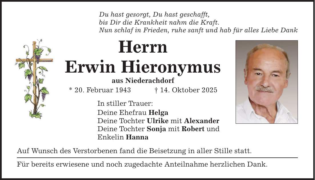 Du hast gesorgt, Du hast geschafft, bis Dir die Krankheit nahm die Kraft. Nun schlaf in Frieden, ruhe sanft und hab für alles Liebe Dank Herrn Erwin Hieronymus aus Niederachdorf * 20. Februar 1943 _ 14. Oktober 2025 In stiller Trauer: Deine Ehefrau Helga Deine Tochter Ulrike mit Alexander Deine Tochter Sonja mit Robert und Enkelin Hanna Auf Wunsch des Verstorbenen fand die Beisetzung in aller Stille statt. Für bereits erwiesene und noch zugedachte Anteilnahme herzlichen Dank.