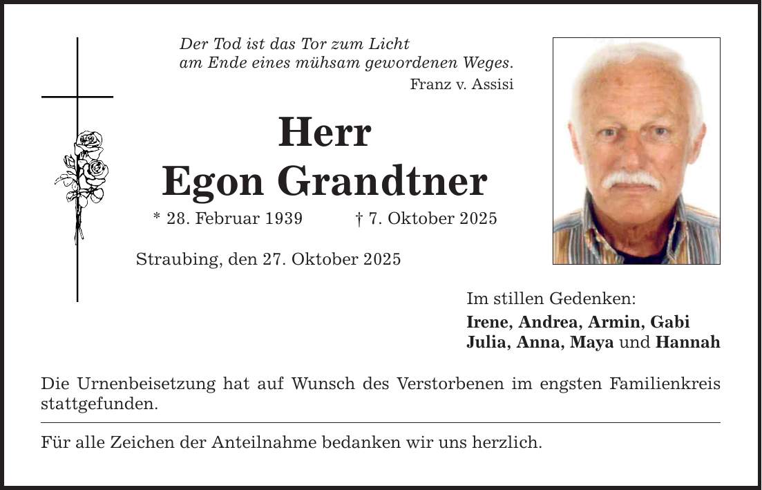 Der Tod ist das Tor zum Licht am Ende eines mühsam gewordenen Weges. Franz v. Assisi Herr Egon Grandtner * 28. Februar 1939 _ 7. Oktober 2025 Straubing, den 27. Oktober 2025 Die Urnenbeisetzung hat auf Wunsch des Verstorbenen im engsten Familienkreis stattgefunden. Für alle Zeichen der Anteilnahme bedanken wir uns herzlich. Im stillen Gedenken: Irene, Andrea, Armin, Gabi Julia, Anna, Maya und Hannah