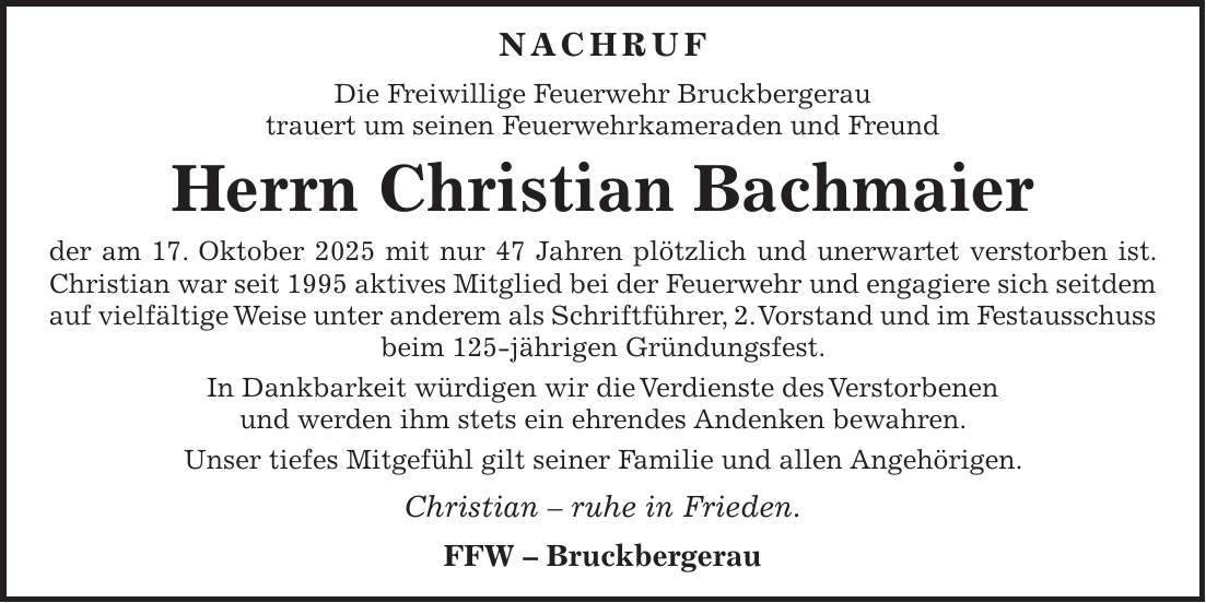  NACHRUF Die Freiwillige Feuerwehr Bruckbergerau trauert um seinen Feuerwehrkameraden und Freund Herrn Christian Bachmaier der am 17. Oktober 2025 mit nur 47 Jahren plötzlich und unerwartet verstorben ist. Christian war seit 1995 aktives Mitglied bei der Feuerwehr und engagiere sich seitdem auf vielfältige Weise unter anderem als Schriftführer, 2. Vorstand und im Festausschuss beim 125-jährigen Gründungsfest. In Dankbarkeit würdigen wir die Verdienste des Verstorbenen und werden ihm stets ein ehrendes Andenken bewahren. Unser tiefes Mitgefühl gilt seiner Familie und allen Angehörigen. Christian - ruhe in Frieden. FFW - Bruckbergerau