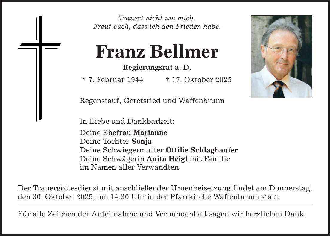 Trauert nicht um mich. Freut euch, dass ich den Frieden habe. Franz Bellmer Regierungsrat a. D. * 7. Februar 1944 _ 17. Oktober 2025 Regenstauf, Geretsried und Waffenbrunn In Liebe und Dankbarkeit: Deine Ehefrau Marianne Deine Tochter Sonja Deine Schwiegermutter Ottilie Schlaghaufer Deine Schwägerin Anita Heigl mit Familie im Namen aller Verwandten Der Trauergottesdienst mit anschließender Urnenbeisetzung findet am Donnerstag, den 30. Oktober 2025, um 14.30 Uhr in der Pfarrkirche Waffenbrunn statt. Für alle Zeichen der Anteilnahme und Verbundenheit sagen wir herzlichen Dank.