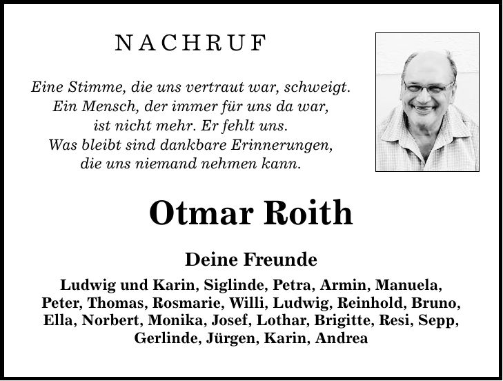 NACHRUF Eine Stimme, die uns vertraut war, schweigt. Ein Mensch, der immer für uns da war, ist nicht mehr. Er fehlt uns. Was bleibt sind dankbare Erinnerungen, die uns niemand nehmen kann. Otmar Roith Deine Freunde Ludwig und Karin, Siglinde, Petra, Armin, Manuela, Peter, Thomas, Rosmarie, Willi, Ludwig, Reinhold, Bruno, Ella, Norbert, Monika, Josef, Lothar, Brigitte, Resi, Sepp, Gerlinde, Jürgen, Karin, Andrea