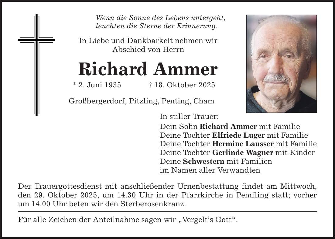 Wenn die Sonne des Lebens untergeht, leuchten die Sterne der Erinnerung. In Liebe und Dankbarkeit nehmen wir Abschied von Herrn Richard Ammer * 2. Juni 1935 _ 18. Oktober 2025 Großbergerdorf, Pitzling, Penting, Cham In stiller Trauer: Dein Sohn Richard Ammer mit Familie Deine Tochter Elfriede Luger mit Familie Deine Tochter Hermine Lausser mit Familie Deine Tochter Gerlinde Wagner mit Kinder Deine Schwestern mit Familien im Namen aller Verwandten Der Trauergottesdienst mit anschließender Urnenbestattung findet am Mittwoch, den 29. Oktober 2025, um 14.30 Uhr in der Pfarrkirche in Pemfling statt; vorher um 14.00 Uhr beten wir den Sterberosenkranz. Für alle Zeichen der Anteilnahme sagen wir 