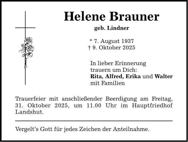 Helene Brauner geb. Lindner * 7. August 1937 _ 9. Oktober 2025 In lieber Erinnerung trauern um Dich: Rita, Alfred, Erika und Walter mit Familien Trauerfeier mit anschließender Beerdigung am Freitag, 31. Oktober 2025, um 11.00 Uhr im Hauptfriedhof Landshut. Vergelt's Gott für jedes Zeichen der Anteilnahme.
