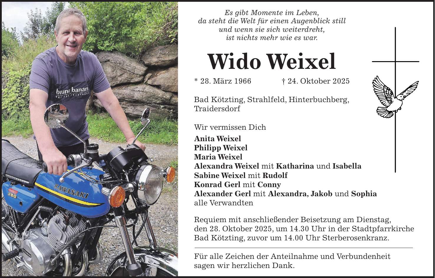 Es gibt Momente im Leben, da steht die Welt für einen Augenblick still und wenn sie sich weiterdreht, ist nichts mehr wie es war. Wido Weixel * 28. März 1966 + 24. Oktober 2025 Bad Kötzting, Strahlfeld, Hinterbuchberg, Traidersdorf Wir vermissen Dich Anita Weixel Philipp Weixel Maria Weixel Alexandra Weixel mit Katharina und Isabella Sabine Weixel mit Rudolf Konrad Gerl mit Conny Alexander Gerl mit Alexandra, Jakob und Sophia alle Verwandten Requiem mit anschließender Beisetzung am Dienstag, den 28. Oktober 2025, um 14.30 Uhr in der Stadtpfarrkirche Bad Kötzting, zuvor um 14.00 Uhr Sterberosenkranz. Für alle Zeichen der Anteilnahme und Verbundenheit sagen wir herzlichen Dank.